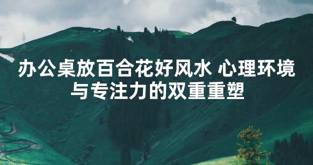 办公桌放百合花好风水 心理环境与专注力的双重重塑